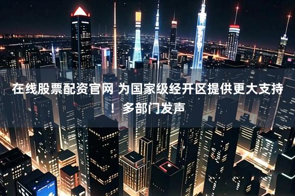 在线股票配资官网 为国家级经开区提供更大支持！多部门发声