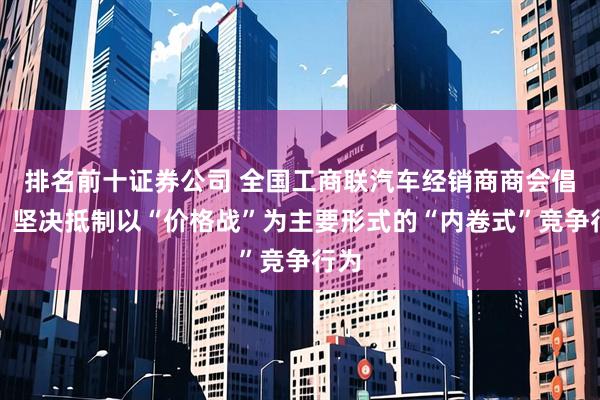 排名前十证券公司 全国工商联汽车经销商商会倡议：坚决抵制以“价格战”为主要形式的“内卷式”竞争行为