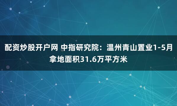配资炒股开户网 中指研究院：温州青山置业1-5月拿地面积31.6万平方米