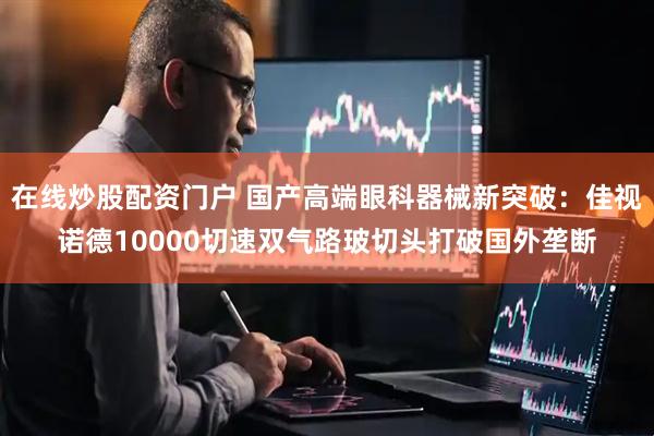 在线炒股配资门户 国产高端眼科器械新突破：佳视诺德10000切速双气路玻切头打破国外垄断