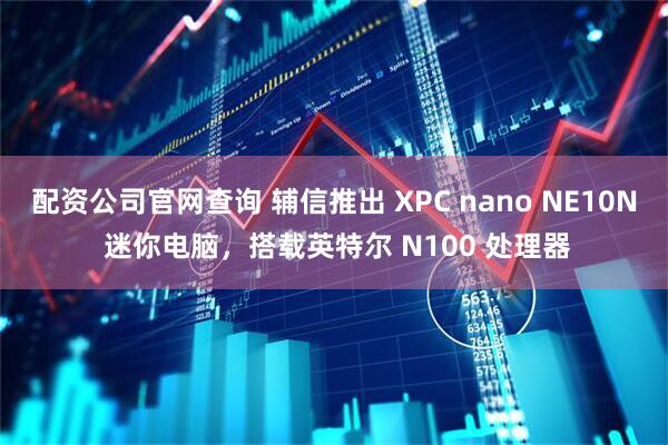 配资公司官网查询 辅信推出 XPC nano NE10N 迷你电脑，搭载英特尔 N100 处理器