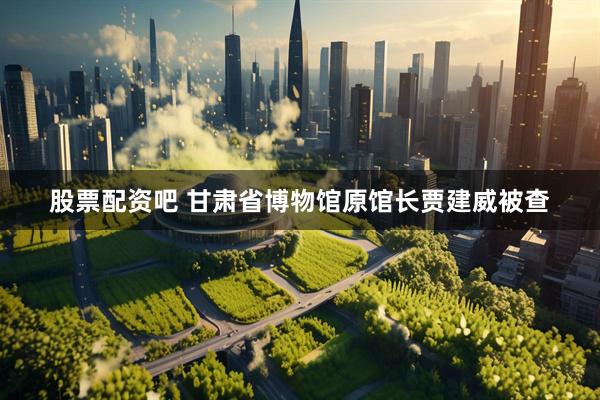 股票配资吧 甘肃省博物馆原馆长贾建威被查