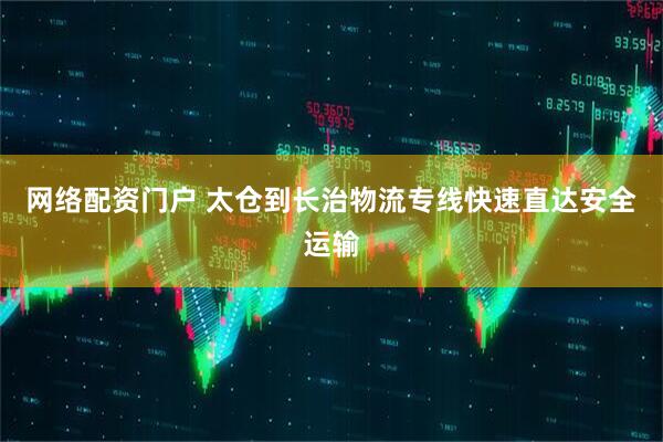 网络配资门户 太仓到长治物流专线快速直达安全运输