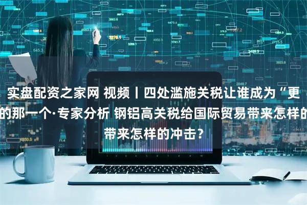 实盘配资之家网 视频丨四处滥施关税让谁成为“更焦虑”的那一个·专家分析 钢铝高关税给国际贸易带来怎样的冲击？