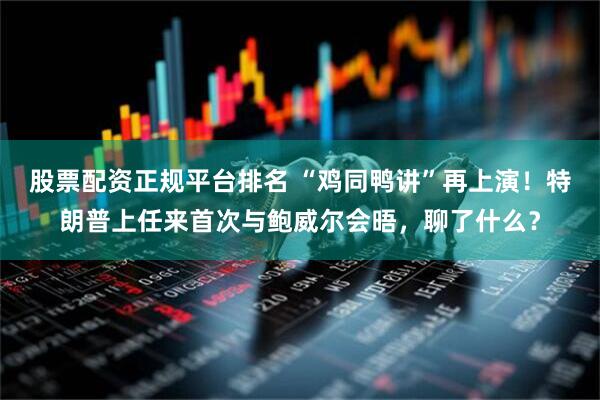 股票配资正规平台排名 “鸡同鸭讲”再上演!特朗普上任来首次与鲍威尔会晤,聊了什么?