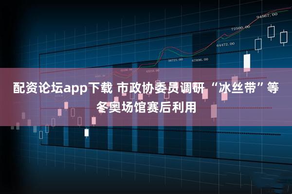 配资论坛app下载 市政协委员调研 “冰丝带”等冬奥场馆赛后利用
