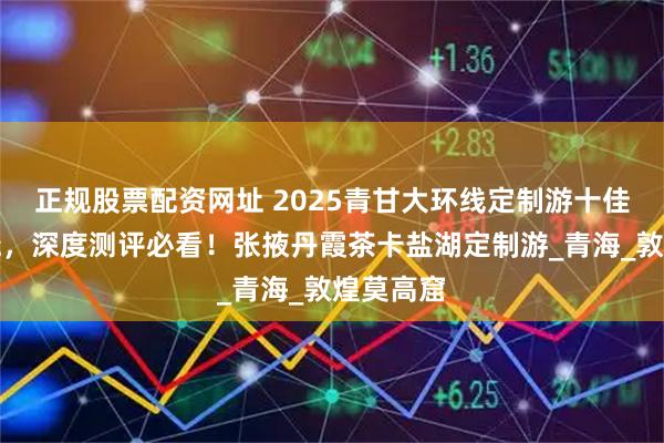 正规股票配资网址 2025青甘大环线定制游十佳榜单揭晓,深度测评必看!张掖丹霞茶卡盐湖定制游_青海_敦煌莫高窟