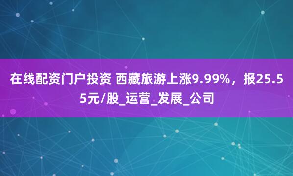 在线配资门户投资 西藏旅游上涨9.99%,报25.55元/股_运营_发展_公司