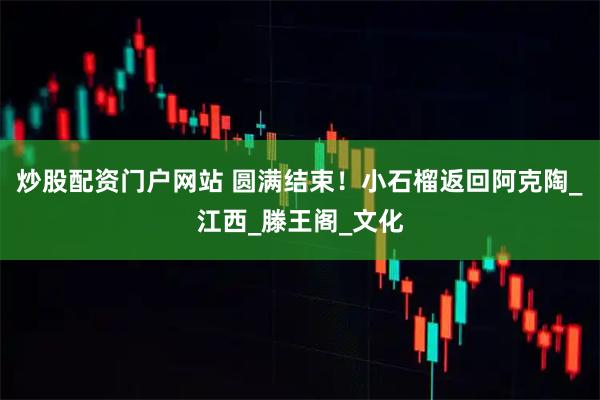 炒股配资门户网站 圆满结束！小石榴返回阿克陶_江西_滕王阁_文化