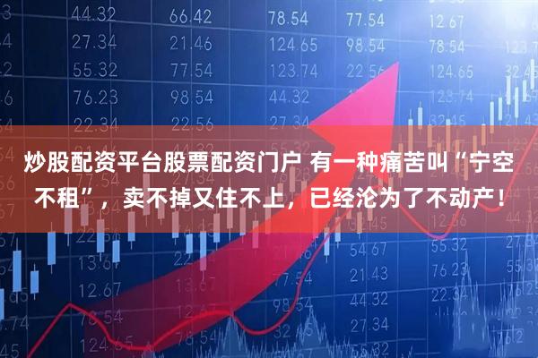 炒股配资平台股票配资门户 有一种痛苦叫“宁空不租”,卖不掉又住不上,已经沦为了不动产!