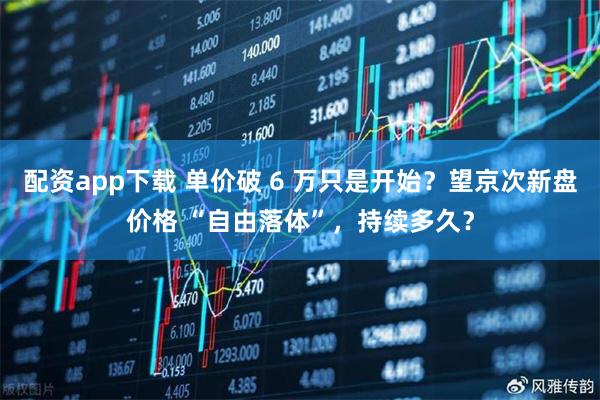 配资app下载 单价破 6 万只是开始?望京次新盘价格 “自由落体”,持续多久?