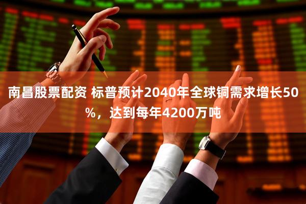 南昌股票配资 标普预计2040年全球铜需求增长50%，达到每年4200万吨