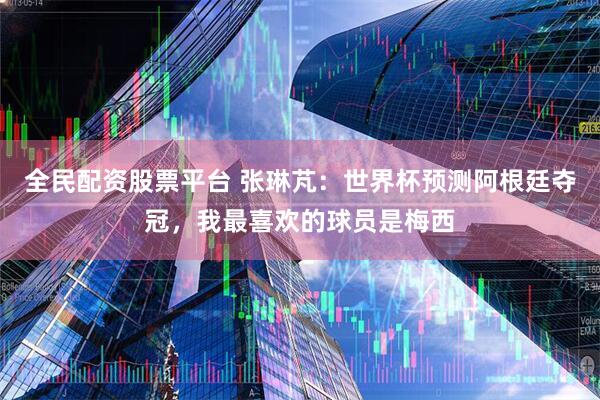 全民配资股票平台 张琳芃：世界杯预测阿根廷夺冠，我最喜欢的球员是梅西