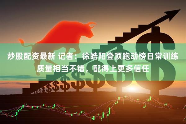炒股配资最新 记者：徐皓阳登顶跑动榜日常训练质量相当不错，配得上更多信任