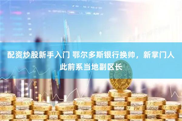 配资炒股新手入门 鄂尔多斯银行换帅，新掌门人此前系当地副区长