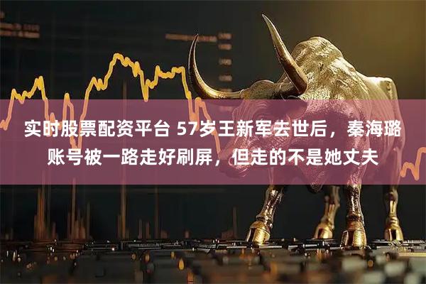 实时股票配资平台 57岁王新军去世后，秦海璐账号被一路走好刷屏，但走的不是她丈夫