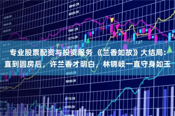 专业股票配资与投资服务 《兰香如故》大结局：直到圆房后，许兰香才明白，林锦岐一直守身如玉